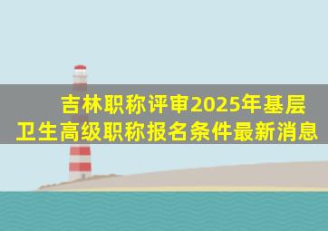 吉林职称评审2025年基层卫生高级职称报名条件最新消息