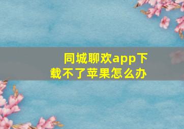 同城聊欢app下载不了苹果怎么办