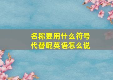 名称要用什么符号代替呢英语怎么说