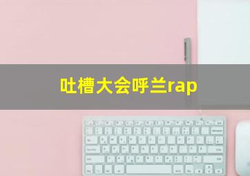 吐槽大会呼兰rap