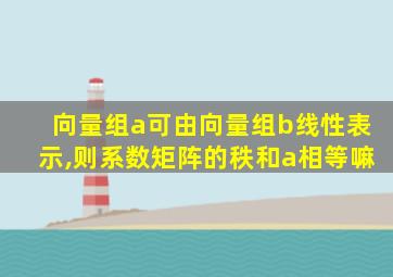 向量组a可由向量组b线性表示,则系数矩阵的秩和a相等嘛