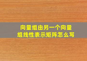 向量组由另一个向量组线性表示矩阵怎么写