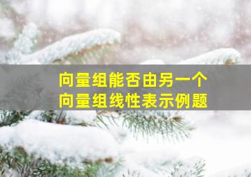 向量组能否由另一个向量组线性表示例题