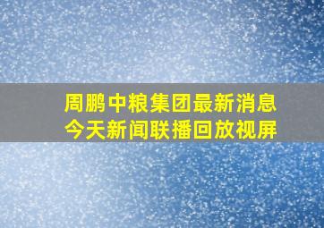 周鹏中粮集团最新消息今天新闻联播回放视屏