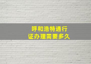 呼和浩特通行证办理需要多久