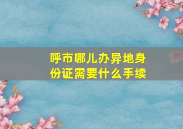 呼市哪儿办异地身份证需要什么手续