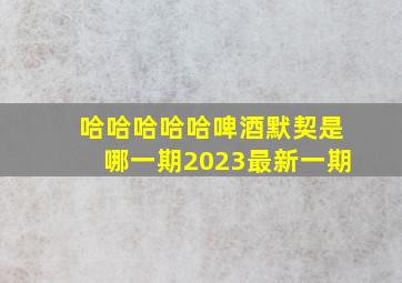 哈哈哈哈哈啤酒默契是哪一期2023最新一期