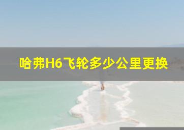 哈弗H6飞轮多少公里更换