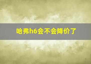 哈弗h6会不会降价了