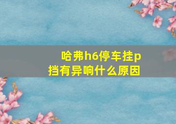 哈弗h6停车挂p挡有异响什么原因