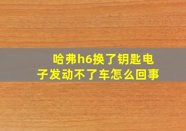 哈弗h6换了钥匙电子发动不了车怎么回事