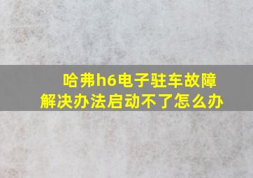 哈弗h6电子驻车故障解决办法启动不了怎么办