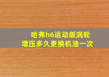 哈弗h6运动版涡轮增压多久更换机油一次