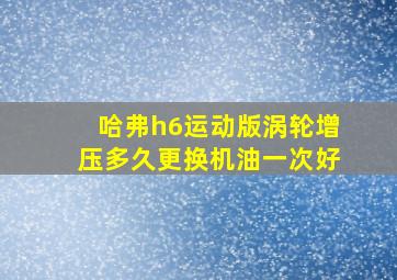 哈弗h6运动版涡轮增压多久更换机油一次好