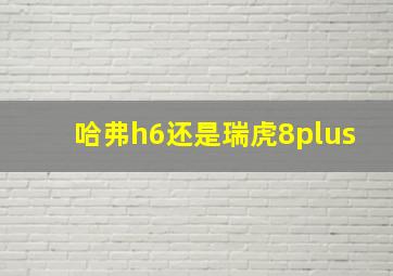 哈弗h6还是瑞虎8plus