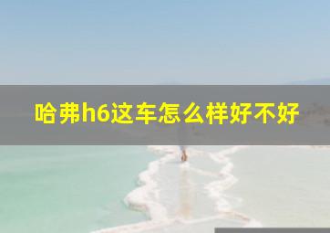 哈弗h6这车怎么样好不好