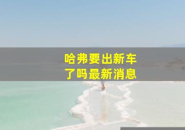 哈弗要出新车了吗最新消息