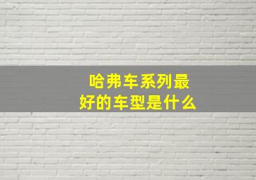 哈弗车系列最好的车型是什么