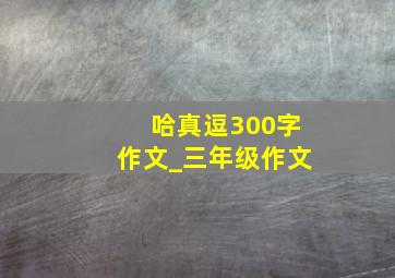 哈真逗300字作文_三年级作文