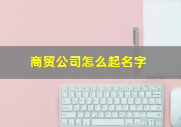 商贸公司怎么起名字