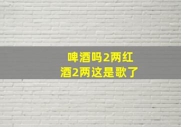 啤酒吗2两红酒2两这是歌了