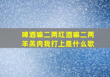 啤酒嘛二两红酒嘛二两羊羔肉我打上是什么歌