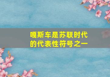 嘎斯车是苏联时代的代表性符号之一