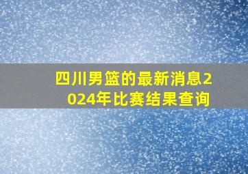 四川男篮的最新消息2024年比赛结果查询