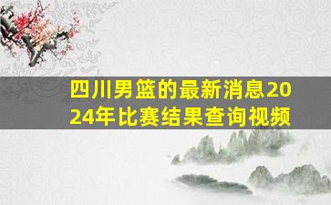 四川男篮的最新消息2024年比赛结果查询视频