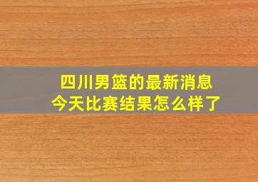 四川男篮的最新消息今天比赛结果怎么样了