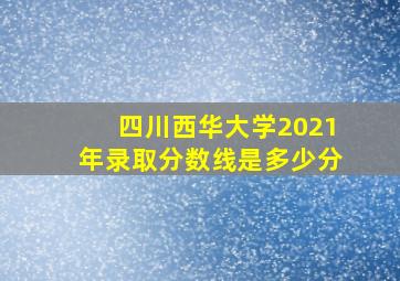 四川西华大学2021年录取分数线是多少分