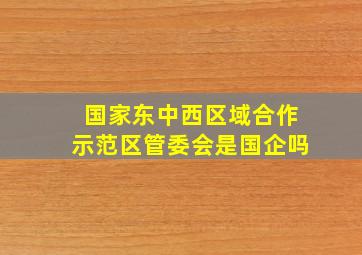 国家东中西区域合作示范区管委会是国企吗