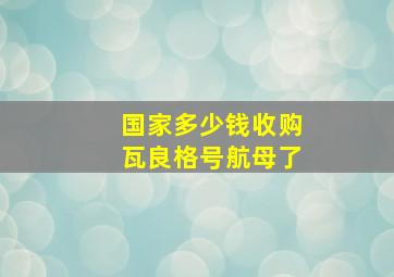 国家多少钱收购瓦良格号航母了