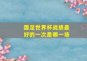 国足世界杯战绩最好的一次是哪一场