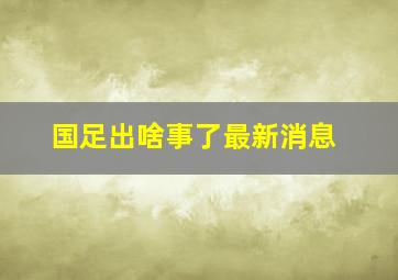 国足出啥事了最新消息