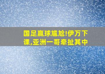 国足赢球尴尬!伊万下课,亚洲一哥牵扯其中