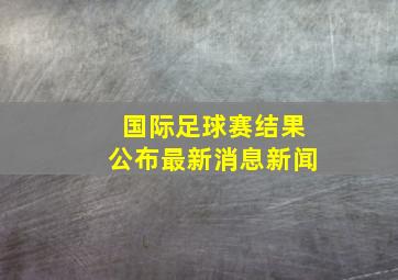 国际足球赛结果公布最新消息新闻