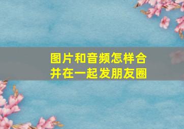 图片和音频怎样合并在一起发朋友圈