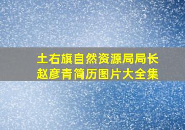 土右旗自然资源局局长赵彦青简历图片大全集