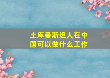 土库曼斯坦人在中国可以做什么工作