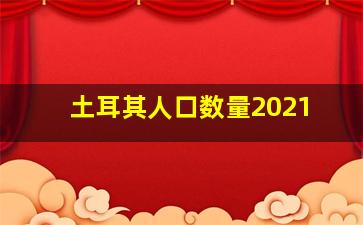 土耳其人口数量2021