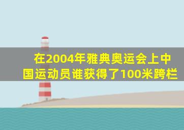 在2004年雅典奥运会上中国运动员谁获得了100米跨栏