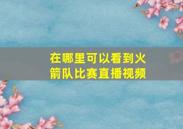 在哪里可以看到火箭队比赛直播视频