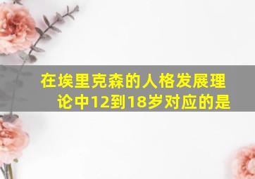 在埃里克森的人格发展理论中12到18岁对应的是