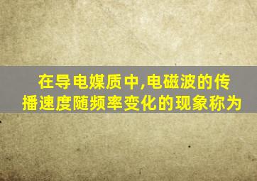 在导电媒质中,电磁波的传播速度随频率变化的现象称为