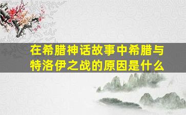 在希腊神话故事中希腊与特洛伊之战的原因是什么