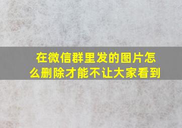 在微信群里发的图片怎么删除才能不让大家看到