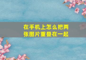 在手机上怎么把两张图片重叠在一起