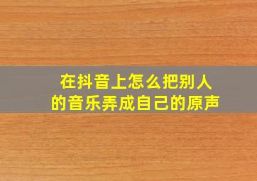 在抖音上怎么把别人的音乐弄成自己的原声