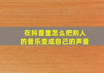 在抖音里怎么把别人的音乐变成自己的声音